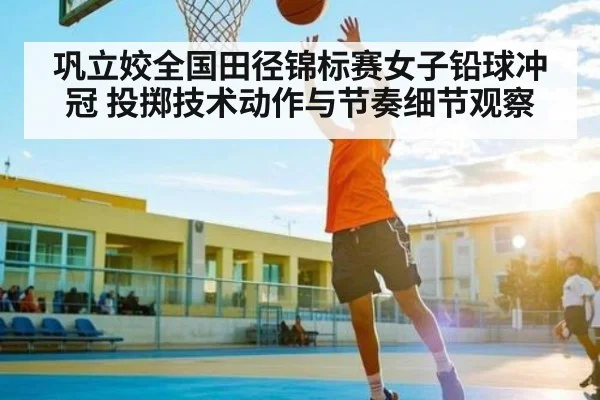 巩立姣全国田径锦标赛女子铅球冲冠 投掷技术动作与节奏细节观察