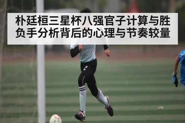 朴廷桓三星杯八强官子计算与胜负手分析背后的心理与节奏较量